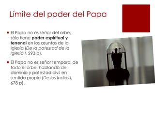 Límite del poder del Papa

 El Papa no es señor del orbe,
  sólo tiene poder espiritual y
  terrenal en los asuntos de la
  Iglesia (De la potestad de la
  Iglesia I, 293 p).

 El Papa no es señor temporal de
  todo el orbe, hablando de
  dominio y potestad civil en
  sentido propio (De los Indios I,
  678 p).
 