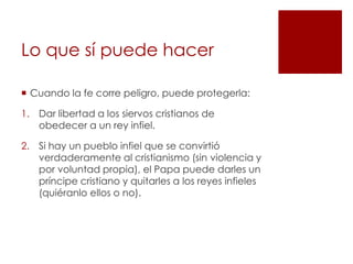 Lo que sí puede hacer

 Cuando la fe corre peligro, puede protegerla:

1. Dar libertad a los siervos cristianos de
   obedecer a un rey infiel.

2. Si hay un pueblo infiel que se convirtió
   verdaderamente al cristianismo (sin violencia y
   por voluntad propia), el Papa puede darles un
   príncipe cristiano y quitarles a los reyes infieles
   (quiéranlo ellos o no).
 
