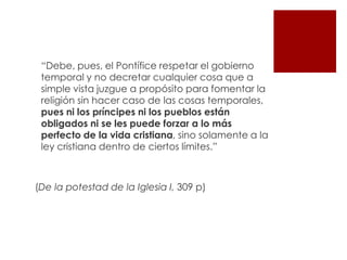 “Debe, pues, el Pontífice respetar el gobierno
 temporal y no decretar cualquier cosa que a
 simple vista juzgue a propósito para fomentar la
 religión sin hacer caso de las cosas temporales,
 pues ni los príncipes ni los pueblos están
 obligados ni se les puede forzar a lo más
 perfecto de la vida cristiana, sino solamente a la
 ley cristiana dentro de ciertos límites.”



(De la potestad de la Iglesia I, 309 p)
 