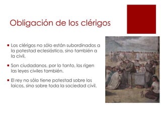 Obligación de los clérigos

 Los clérigos no sólo están subordinados a
  la potestad eclesiástica, sino también a
  la civil.

 Son ciudadanos, por lo tanto, los rigen
  las leyes civiles también.

 El rey no sólo tiene potestad sobre los
  laicos, sino sobre toda la sociedad civil.
 