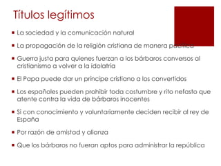 Títulos legítimos
 La sociedad y la comunicación natural

 La propagación de la religión cristiana de manera pacífica

 Guerra justa para quienes fuerzan a los bárbaros conversos al
  cristianismo a volver a la idolatría

 El Papa puede dar un príncipe cristiano a los convertidos

 Los españoles pueden prohibir toda costumbre y rito nefasto que
  atente contra la vida de bárbaros inocentes

 Si con conocimiento y voluntariamente deciden recibir al rey de
  España

 Por razón de amistad y alianza

 Que los bárbaros no fueran aptos para administrar la república
 
