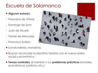 Escuela de Salamanca
 Algunos autores:

- Francisco de Vitoria

- Domingo de Soto

- Juan de Alcalá

- Tomás de Mercado

- Francisco Suárez

 Iusnaturalistas, moralistas.

 Buscan reconciliar la doctrina tomista con el nuevo orden
  social y económico.

 Temas centrales: el hombre y sus problemas prácticos (morales,
  económicos, jurídicos, etc.)
 