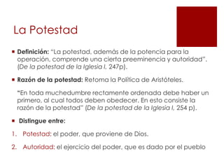 La Potestad
 Definición: “La potestad, además de la potencia para la
  operación, comprende una cierta preeminencia y autoridad”.
  (De la potestad de la Iglesia I, 247p).

 Razón de la potestad: Retoma la Política de Aristóteles.

 “En toda muchedumbre rectamente ordenada debe haber un
 primero, al cual todos deben obedecer. En esto consiste la
 razón de la potestad” (De la potestad de la Iglesia I, 254 p).

 Distingue entre:

1. Potestad: el poder, que proviene de Dios.

2. Autoridad: el ejercicio del poder, que es dado por el pueblo
 
