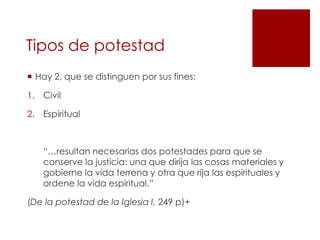 Tipos de potestad
 Hay 2, que se distinguen por sus fines:

1. Civil

2. Espiritual



   “…resultan necesarias dos potestades para que se
   conserve la justicia: una que dirija las cosas materiales y
   gobierne la vida terrena y otra que rija las espirituales y
   ordene la vida espiritual.”

(De la potestad de la Iglesia I, 249 p)+
 