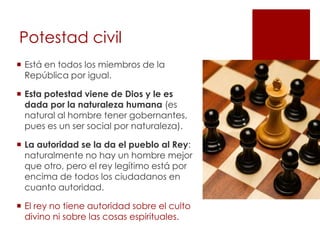 Potestad civil
 Está en todos los miembros de la
  República por igual.

 Esta potestad viene de Dios y le es
  dada por la naturaleza humana (es
  natural al hombre tener gobernantes,
  pues es un ser social por naturaleza).

 La autoridad se la da el pueblo al Rey:
  naturalmente no hay un hombre mejor
  que otro, pero el rey legítimo está por
  encima de todos los ciudadanos en
  cuanto autoridad.

 El rey no tiene autoridad sobre el culto
  divino ni sobre las cosas espirituales.
 