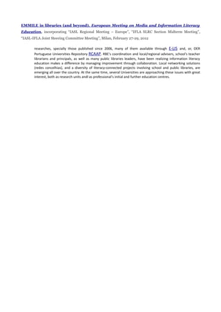 EMMILE in libraries (and beyond). European Meeting on Media and Information Literacy
Education, incorporating “IASL Regional Meeting – Europe”, “IFLA SLRC Section Midterm Meeting”,
“IASL-IFLA Joint Steering Committee Meeting”, Milan, February 27-29, 2012

       researches, specially those published since 2006, many of them available through E-LIS and, or, OER
       Portuguese Universities Repository RCAAP. RBE's coordination and local/regional advisers, school's teacher
       librarians and principals, as well as many public libraries leaders, have been realizing information literacy
       education makes a difference by managing improvement through collaboration. Local networking solutions
       (redes concelhias), and a diversity of literacy-connected projects involving school and public libraries, are
       emerging all over the country. At the same time, several Universities are approaching these issues with great
       interest, both as research units andl as professional's initial and further education centres.
 