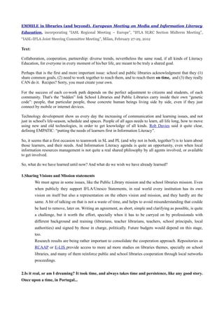 EMMILE in libraries (and beyond). European Meeting on Media and Information Literacy
Education, incorporating “IASL Regional Meeting – Europe”, “IFLA SLRC Section Midterm Meeting”,
“IASL-IFLA Joint Steering Committee Meeting”, Milan, February 27-29, 2012

Text:

Collaboration, cooperation, partnership: diverse trends, nevertheless the same road, if all kinds of Literacy
Education, for everyone in every moment of his/her life, are meant to be truly a shared goal.

Perhaps that is the first and more important issue: school and public libraries acknowledgment that they (1)
share common goals, (2) need to work together to reach them, and to reach them on time, and (3) they really
CAN do it. Recipes? Sorry, you must create your own.

For the success of each co-work path depends on the perfect adjustment to citizens and students, of each
community. That's the “hidden” link School Libraries and Public Libraries carry inside their own “genetic
code”: people, that particular people, those concrete human beings living side by side, even if they just
connect by mobile or internet devices.

Technology development show us every day the increasing of communication and learning issues, and not
just in school's life-season, schedule and spaces. People of all ages needs to learn, all life long, how to move
using new and old technologies, in order to get knowledge of all kinds. Rob Davies said it quite clear,
defining EMPATIC: “putting the needs of learners first in Information Literacy”.

So, it seems that a first occasion to teamwork in SL and PL (and why not in both, together?) is to learn about
those learners, and their needs. And Information Literacy agenda is quite an opportunity, even when local
information resources management is not quite a real shared philosophy by all agents involved, or available
to get involved.

So, what do we have learned until now? And what do we wish we have already learned?

1.Sharing Visions and Mission statements
        We must agree in some issues, like the Public Library mission and the school libraries mission. Even
        when publicly they support IFLA/Unesco Statements, in real world every institution has its own
        vision on itself but also a representation on the others vision and mission, and they hardly are the
        same. A bit of talking on that is not a waste of time, and helps to avoid misunderstanding that coulde
        be hard to remove, later on. Writing an agreement, as short, simple and clarifying as possible, is quite
        a challenge, but it worth the effort, specially when it has to be carryed on by professionals with
        different background and training (librarians, teacher librarians, teachers, school principals, local
        authorities) and signed by those in charge, politically. Future budgets would depend on this stage,
        too.
        Research results are being rather important to consolidate the cooperation approach. Repositories as
        RCAAP or E-LIS provide access to more ad more studies on libraries themes, specially on school
        libraries, and many of them reinforce public and school libraries cooperation through local networks
        proceedings.


2.Is it real, or am I dreaming? It took time, and always takes time and persistence, like any good story.
Once upon a time, in Portugal...
 