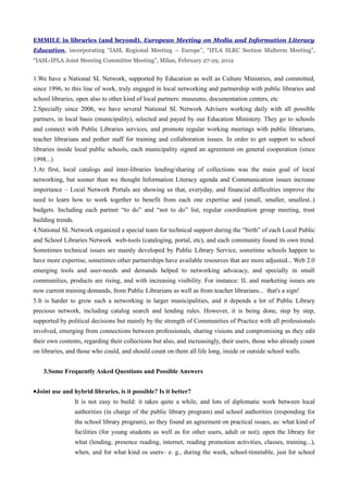 EMMILE in libraries (and beyond). European Meeting on Media and Information Literacy
Education, incorporating “IASL Regional Meeting – Europe”, “IFLA SLRC Section Midterm Meeting”,
“IASL-IFLA Joint Steering Committee Meeting”, Milan, February 27-29, 2012


1.We have a National SL Network, supported by Education as well as Culture Ministries, and committed,
since 1996, to this line of work, truly engaged in local networking and partnership with public libraries and
school libraries, open also to other kind of local partners: museums, documentation centers, etc
2.Specially since 2006, we have several National SL Network Advisers working daily with all possible
partners, in local basis (municipality), selected and payed by our Education Ministery. They go to schools
and connect with Public Libraries services, and promote regular working meetings with public librarians,
teacher librarians and pother staff for training and collaboration issues. In order to get support to school
libraries inside local public schools, each municipality signed an agreement on general cooperation (since
1998...)
3.At first, local catalogs and inter-libraries lending/sharing of collections was the main goal of local
networking, but sooner than we thought Information Literacy agenda and Communication issues increase
importance – Local Network Portals are showing us that, everyday, and financial difficulties improve the
need to learn how to work together to benefit from each one expertise and (small, smaller, smallest..)
budgets. Including each partner “to do” and “not to do” list, regular coordination group meeting, trust
building trends.
4.National SL Network organized a special team for technical support during the “birth” of each Local Public
and School Libraries Network web-tools (cataloging, portal, etc), and each community found its own trend.
Sometimes technical issues are mainly developed by Public Library Service, sometime schools happen to
have more expertise, sometimes other partnerships have available resources that are more adjusted... Web 2.0
emerging tools and user-needs and demands helped to networking advocacy, and specially in small
communities, products are rising, and with increasing visibility. For instance: IL and marketing issues are
now current training demands, from Public Librarians as well as from teacher librarians... that's a sign!
5.It is harder to grow such a networking in larger municipalities, and it depends a lot of Public Library
precious network, including catalog search and lending rules. However, it is being done, step by step,
supported by political decisions but mainly by the strength of Communities of Practice with all professionals
involved, emerging from connections between professionals, sharing visions and compromising as they edit
their own contents, regarding their collections but also, and increasingly, their users, those who already count
on libraries, and those who could, and should count on them all life long, inside or outside school walls.


    3.Some Frequently Asked Questions and Possible Answers


•Joint use and hybrid libraries, is it possible? Is it better?
                   It is not easy to build: it takes quite a while, and lots of diplomatic work between local
                   authorities (in charge of the public library program) and school authorities (responding for
                   the school library program), so they found an agreement on practical issues, as: what kind of
                   facilities (for young students as well as for other users, adult or not); open the library for
                   what (lending, presence reading, internet, reading promotion activities, classes, training...),
                   when, and for what kind os users– e. g., during the week, school-timetable, just for school
 