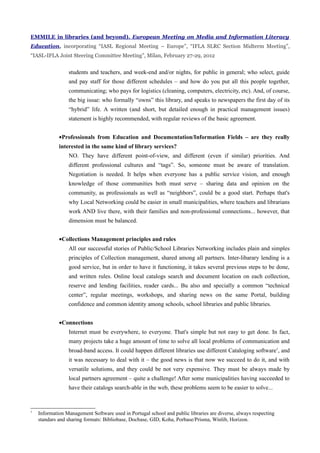 EMMILE in libraries (and beyond). European Meeting on Media and Information Literacy
Education, incorporating “IASL Regional Meeting – Europe”, “IFLA SLRC Section Midterm Meeting”,
“IASL-IFLA Joint Steering Committee Meeting”, Milan, February 27-29, 2012


                 students and teachers, and week-end and/or nights, for public in general; who select, guide
                 and pay staff for those different schedules – and how do you put all this people together,
                 communicating; who pays for logistics (cleaning, computers, electricity, etc). And, of course,
                 the big issue: who formally “owns” this library, and speaks to newspapers the first day of its
                 “hybrid” life. A written (and short, but detailed enough in practical management issues)
                 statement is highly recommended, with regular reviews of the basic agreement.


             •Professionals from Education and Documentation/Information Fields – are they really
             interested in the same kind of library services?
                 NO. They have different point-of-view, and different (even if similar) priorities. And
                 different professional cultures and “tags”. So, someone must be aware of translation.
                 Negotiation is needed. It helps when everyone has a public service vision, and enough
                 knowledge of those communities both must serve – sharing data and opinion on the
                 community, as professionals as well as “neighbors”, could be a good start. Perhaps that's
                 why Local Networking could be easier in small municipalities, where teachers and librarians
                 work AND live there, with their families and non-professional connections... however, that
                 dimension must be balanced.


             •Collections Management principles and rules
                 All our successful stories of Public/School Libraries Networking includes plain and simples
                 principles of Collection management, shared among all partners. Inter-libarary lending is a
                 good service, but in order to have it functioning, it takes several previous steps to be done,
                 and written rules. Online local catalogs search and document location on each collection,
                 reserve and lending facilities, reader cards... Bu also and specially a common “technical
                 center”, regular meetings, workshops, and sharing news on the same Portal, building
                 confidence and common identity among schools, school libraries and public libraries.


             •Connections
                 Internet must be everywhere, to everyone. That's simple but not easy to get done. In fact,
                 many projects take a huge amount of time to solve all local problems of communication and
                 broad-band access. It could happen different libraries use different Cataloging software1, and
                 it was necessary to deal with it – the good news is that now we succeed to do it, and with
                 versatile solutions, and they could be not very expensive. They must be always made by
                 local partners agreement – quite a challenge! After some municipalities having succeeded to
                 have their catalogs search-able in the web, these problems seem to be easier to solve...


1
    Information Management Software used in Portugal school and public libraries are diverse, always respecting
    standars and sharing formats: Bibliobase, Docbase, GID, Koha, Porbase/Prisma, Winlib, Horizon.
 