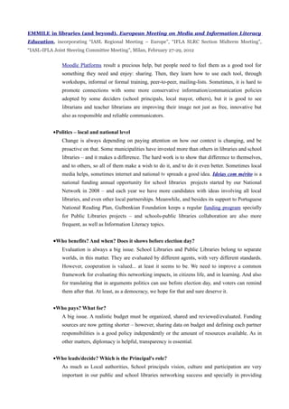 EMMILE in libraries (and beyond). European Meeting on Media and Information Literacy
Education, incorporating “IASL Regional Meeting – Europe”, “IFLA SLRC Section Midterm Meeting”,
“IASL-IFLA Joint Steering Committee Meeting”, Milan, February 27-29, 2012


               Moodle Platforms result a precious help, but people need to feel them as a good tool for
               something they need and enjoy: sharing. Then, they learn how to use each tool, through
               workshops, informal or formal training, peer-to-peer, mailing-lists. Sometimes, it is hard to
               promote connections with some more conservative information/communication policies
               adopted by some deciders (school principals, local mayor, others), but it is good to see
               librarians and teacher librarians are improving their image not just as free, innovative but
               also as responsible and reliable communicators.


           •Politics – local and national level
               Change is always depending on paying attention on how our context is changing, and be
               proactive on that. Some municipalities have invested more than others in libraries and school
               libraries – and it makes a difference. The hard work is to show that difference to themselves,
               and to others, so all of them make a wish to do it, and to do it even better. Sometimes local
               media helps, sometimes internet and national tv spreads a good idea. Ideias com mérito is a
               national funding annual opportunity for school libraries projects started by our National
               Network in 2008 – and each year we have more candidates with ideas involving all local
               libraries, and even other local partnerships. Meanwhile, and besides its support to Portuguese
               National Reading Plan, Gulbenkian Foundation keeps a regular funding program specially
               for Public Libraries projects – and schools-public libraries collaboration are also more
               frequent, as well as Information Literacy topics.


           •Who benefits? And when? Does it shows before election day?
               Evaluation is always a big issue. School Libraries and Public Libraries belong to separate
               worlds, in this matter. They are evaluated by different agents, with very different standards.
               However, cooperation is valued... at least it seems to be. We need to improve a common
               framework for evaluating this networking impacts, in citizens life, and in learning. And also
               for translating that in arguments politics can use before election day, and voters can remind
               them after that. At least, as a democracy, we hope for that and sure deserve it.


           •Who pays? What for?
               A big issue. A realistic budget must be organized, shared and reviewed/evaluated. Funding
               sources are now getting shorter – however, sharing data on budget and defining each partner
               responsibilities is a good policy independently or the amount of resources available. As in
               other matters, diplomacy is helpful, transparency is essential.


           •Who leads/decide? Which is the Principal's role?
               As much as Local authorities, School principals vision, culture and participation are very
               important in our public and school libraries networking success and specially in providing
 