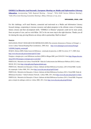 EMMILE in libraries (and beyond). European Meeting on Media and Information Literacy
Education, incorporating “IASL Regional Meeting – Europe”, “IFLA SLRC Section Midterm Meeting”,
“IASL-IFLA Joint Steering Committee Meeting”, Milan, February 27-29, 2012

                                                                                          DATAANGEL, 2009, p.106


For this challenge, we'll need libraries, connected and motivated on a Media and Information Literacy
focused strategy, cooperating to increase resources and adjust programs to the ultimate source of meaning,
futures citizens and their development skills. “EMMILE in libraries” proposals could not be more actual,
from our point of view, and we wish Milan 2012 to be one more step in the right direction. Thanks you all
for sharing this step, proving libraries are always able to partnership. Shall we dance?


Sources
DATAANGEL POLICY RESEARCH INCORPORATED (2009) The economic dimensions of literacy in Portugal : a
review. Lisboa: National Reading Plan Coordination., 2009, from    http://www.dataangel.ca/en/LiteracyPortugal
%202009_English_version.pdf
DUQUE, Helena (2009). Redes locais de bibliotecas : construção de parcerias, in RBE Newsletter, N.º 5, 2009, from
http://www.rbe.min-edu.pt/newsletter/np4/527.html
Energias e sinergias por e com bibliotecas escolares (2009) in Blogue RBE, post 20.04.2011 from http://blogue.rbe.min-
edu.pt/2011/04/energias-e-sinergias-por-e-com.html
PORTUGAL: Ministério da Cultura. Portal RCBP : Rede de Conhecimento das Bibliotecas Públicas (2012). Lisboa :
DGLB, 2012, from http://rcbp.dglb.pt/pt/Paginas/default.aspx
PORTUGAL. Ministério da Educação e Ciência. Gabinete da Rede Bibliotecas Escolares. (2011) Portal RBE: Acordo
de cooperação. Lisboa: RBE, 2011, from http://www.rbe.min-edu.pt/np4/93.html
PORTUGAL. Ministério da Educação e Ciência. Gabinete da Rede Bibliotecas Escolares (2011). Portal RBE: Rede de
Bibliotecas Escolares = School Libraries Network. Lisboa: RBE, 2011, from http://www.rbe.min-edu.pt/np4/111-html
PORTUGAL. Ministério da Educação e Ciência. Gabinete da Rede Bibliotecas Escolares (2011). Portal RBE: Programa
para a criação de catálogos coletivos. Lisboa: RBE, 2011, from http://www.rbe.min-edu.pt/np4/88.html
 