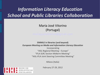 Information Literacy Education
School and Public Libraries Collaboration
                       Maria José Vitorino
                           (Portugal)
                 mariajosevitorino@gmail.com

                      EMMILE in libraries (and beyond)
       European Meeting on Media and Information Literacy Education
                                 Incorporating
                       “IASL Regional Meeting – Europe”
                    “IFLA SLRC Section Midterm Meeting”
                “IASL-IFLA Joint Steering Committee Meeting”

                              Milano (Italia)

                           February 27-29, 2012
 