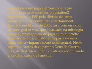 God of War é um jogo eletrônico de ação
aventura para os consoles playstation2
PlayStation 3 e PSP pela divisão de santa
mônica da sony computter entertainment.
Lançado em Março de 2005, foi a primeira cota
da série god of war, que é baseado na mitologia
grega. O protagonista do jogo é um guerreiro
chamado kratos, a história faz parte de uma
saga, com a vingança como tema central. Neste
capítulo, Kratos deve parar o Deus da Guerra,
ares, de destruir a cidade de atenas encontrando
a lendária caixa de Pandora
 