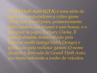 Grand Theft Auto (GTA) é uma série de
jogos de computadores e video game
criada por david jones, posteriormente
pelos irmãos dan houser e sam house, e o
designer de jogos Zachary Clarke. É
principalmente desenvolvido pela
rockstar north (antiga DMA Design) e
publicado pela rockstar games. O nome
da série é derivada de Grand Theft Auto,
um termo referente a roubo de veículos.
 