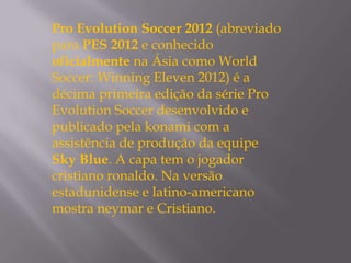 Pro Evolution Soccer 2012 (abreviado
para PES 2012 e conhecido
oficialmente na Ásia como World
Soccer: Winning Eleven 2012) é a
décima primeira edição da série Pro
Evolution Soccer desenvolvido e
publicado pela konami com a
assistência de produção da equipe
Sky Blue. A capa tem o jogador
cristiano ronaldo. Na versão
estadunidense e latino-americano
mostra neymar e Cristiano.
 