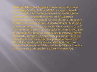 'Midnight Club: Los Angeles' (muitas vezes abreviado
para Midnight Club: L.A. ou MCLA) é o quarto jogo da
série midnight club dos jogos de corrida, não incluindo
midnight club 3:dubedition remix. Foi oficialmente
anunciado para o playstation 3 e xbox 360 em 11 de janeiro
de 2008 pela rockstar games. O jogo foi desenvolvido pela
rockstar san diego. O jogo apresenta 43 carros e 4 motos. O
mapa do mundo aberto de los angeles está confirmado para
ser o tamanho de todas as três cidades da parcela anterior
combinada. Também foi confirmada por várias fontes que
cada carro tem uma contagem de polígonos de cerca de
100.000. Depois de vários atrasos, Midnight Club: Los
Angeles foi liberado em 20 de outubro de 2008 na América
do Norte e em 24 de outubro de 2008 na região PAL.
 