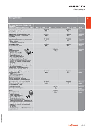 1.1– 11
5829824-12GUS
Система удаления продуктов
сгорания
Номинальная тепловая мощность (кВт) 18,0 22,0 27,0 33,0 40,0 50,0 63,0 MG 35

Комплект уплотнений колена
дымохода из витона
Комплект из 3 уплотнений.
7167585
79,–
7167586
79,–
№ заказа
евро716
Компенсатор из нержавеющей стали
Возможна настройка в диапазоне
50 - 200 мм.
7149991
50,–
7149992
54,–
№ заказа
евро714
Ревизионный элемент из нержавеющей
стали
n	Длина 300 мм.
n	С отверстием для чистки.
7148988
57,–
7148989
63,–
№ заказа
евро714
Футеровка стены
Из нержавеющей стали.
7148992
42,–
7148993
52,–
№ заказа
евро714
Vitoair
Комбинированный
регулятор тяги
n	Для монтажа в трубе
дымохода.
n	Для низкотемператур-
ного водогрейного котла
с вентиляторной горел-
кой для жидкого и газообразного
топлива для эксплуатации с отбором
воздуха для горения из помещения
установки.
n	До 63 кВт.
n	С соединительным кабелем длиной 2,5
метра со штекерами.
Специальную трубу дымохода для
монтажа Vitoair заказать отдельно.
7338725
354,–
№ заказа
евро733
Специальная труба дымохода из
нержавеющей стали
n	Длина 0,6 м.
n	Толщина стенок 0,6 мм.
Для монтажа Vitoair.
При использовании этой
позиции необходимо заказать
присоединительный элемент котла.
7148990
81,–
7148991
89,–
№ заказа
евро714
Присоединительный элемент котла с
конденсатоотводчиком
Из нержавеющей стали.
7148984
103,–
7148985
109,–
№ заказа
евро714
Сифон со шлангом
Для конденсатоотводчика.
7174351
27,–
№ заказа
евро717
Vitoair
Комбинированный
регулятор тяги
n	Для встраивания в
стенку дымовой трубы.
n	Согласно DIN 4795.
n	С сертификатом прохож-
дения типовых испытаний.
n	Для водогрейного котла для жидкого и
газообразного топлива с вентиляторной
горелкой для эксплуатации с отбором
воздуха для горения из помещения
установки.
n	До 285 кВт.
n	С соединительным кабелем длиной 4,0 м
со штекерами.
7339703
361,–
№ заказа
евро733

VITOROND 100
Принадлежности
Принадлежности 1.1
 