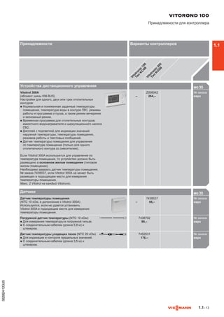 1.1–13
5829824-12GUS
Устройства дистанционного управления MG 35

Vitotrol 300A
(абонент шины KM-BUS)
Настройки для одного, двух или трех отопительных
контуров:
n	Нормальная и пониженная заданные температуры
помещения, температура воды в контуре ГВС, режимы
работы и программа отпуска, а также режим вечеринки
и экономный режим.
n	Временная программа для отопительных контуров,
емкостного водонагревателя и циркуляционного насоса
ГВС.
n	Дисплей с подсветкой для индикации значений
наружной температуры, температуры помещения,
режимов работы и текстовых сообщений.
n	Датчик температуры помещения для управления
по температуре помещения (только для одного
отопительного контура со смесителем).
Если Vitotrol 300A используется для управления по
температуре помещения, то устройство должно быть
размещено в основном жилом помещении (типовом
жилом помещении).
Необходимо заказать датчик температуры помещения,
№ заказа 7438537, если Vitotrol 300A не может быть
размещен в подходящем месте для измерения
температуры помещения.
Макс. 2 Vitotrol на каждый Vitotronic.
–
Z008342
264,–
№ заказа
евроZ00

Датчики MG 35

Датчик температуры помещения
(NTC 10 кОм, в дополнение к Vitotrol 300A)
Используется, если не удается установить
Vitotrol 300A в подходящем месте для измерения
температуры помещения.
–
7438537
95,–
№ заказа
евро743
Погружной датчик температуры (NTC 10 кОм)
n	Для измерения температуры в погружной гильзе.
n	С соединительным кабелем (длина 5,8 м) и
штекером.
7438702
99,–
№ заказа
евро743
Датчик температуры уходящих газов (NTC 20 кОм)
n	Для индикации и контроля предельных значений.
n	С соединительным кабелем (длина 3,5 м) и
штекером.
7452531
176,–
№ заказа
евро745

VITOROND 100
Принадлежности для контроллера
Принадлежности Варианты контроллеров
Vitotronic
100
Тип
K
C
4B
Vitotronic
200
Тип
K
O
2B
1.1
 