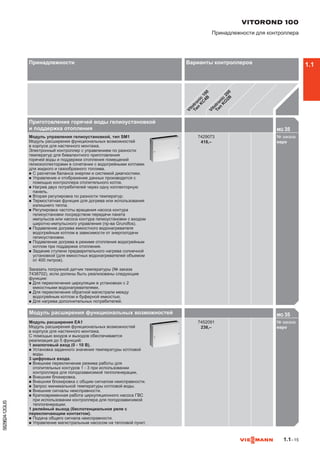 1.1–15
5829824-12GUS
Приготовление горячей воды гелиоустановкой
и поддержка отопления MG 35

Модуль управления гелиоустановкой, тип SM1
Модуль расширения функциональных возможностей
в корпусе для настенного монтажа.
Электронный контроллер с управлением по разности
температур для бивалентного приготовления
горячей воды и поддержки отопления помещений
гелиоколлекторами в сочетании с водогрейными котлами
для жидкого и газообразного топлива.
n	С расчетом баланса энергии и системой диагностики.
n	Управление и отображение данных производится с
помощью контроллера отопительного котла.
n	Нагрев двух потребителей через одну коллекторную
панель.
n	Вторая регулировка по разности температур.
n	Термостатная функция для догрева или использования
излишнего тепла.
n	Регулировка частоты вращения насоса контура
гелиоустановки посредством передачи пакета
импульсов или насоса контура гелиоустановки с входом
широтно-импульсного управления (пр-ва Grundfos).
n	Подавление догрева емкостного водонагревателя
водогрейным котлом в зависимости от энергоотдачи
гелиоустановки.
n	Подавление догрева в режиме отопления водогрейным
котлом при поддержке отопления.
n	Задание ступени предварительного нагрева солнечной
установкой (для емкостных водонагревателей объемом
от 400 литров).
Заказать погружной датчик температуры (№ заказа
7438702), если должны быть реализованы следующие
функции:
n	Для переключения циркуляции в установках с 2
емкостными водонагревателями.
n	Для переключения обратной магистрали между
водогрейным котлом и буферной емкостью.
n	Для нагрева дополнительных потребителей.
7429073
418,–
№ заказа
евро742

Модуль расширения функциональных возможностей MG 35

Модуль расширения EA1
Модуль расширения функциональных возможностей
в корпусе для настенного монтажа.
С помощью входов и выходов обеспечивается
реализация до 5 функций:
1 аналоговый вход (0 - 10 В).
n	Установка заданного значения температуры котловой
воды.
3 цифровых входа.
n	Внешнее переключение режима работы для
отопительных контуров 1 - 3 при использовании
контроллера для погодозависимой теплогенерации.
n	Внешняя блокировка.
n	Внешняя блокировка с общим сигналом неисправности.
n	Запрос минимальной температуры котловой воды.
n	Внешние сигналы неисправности.
n	Кратковременная работа циркуляционного насоса ГВС
при использовании контроллера для погодозависимой
теплогенерации.
1 релейный выход (беспотенциальное реле с
переключающим контактом).
n	Подача общего сигнала неисправности.
n	Управление магистральным насосом на тепловой пункт.
7452091
238,–
№ заказа
евро745

VITOROND 100
Принадлежности для контроллера
Принадлежности Варианты контроллеров
Vitotronic
100
Тип
K
C
4B
Vitotronic
200
Тип
K
O
2B
1.1
 