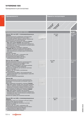 1.1–16
5829824-12GUS
Телекоммуникационная техника MG 40

Vitocom 100, тип LAN1, с телекоммуникационным
модулем
Для дистанционного управления отопительными
установками через Интернет IP-сети (LAN) с
использованием DSL-маршрутизатора. Компактное
устройство для настенного монтажа.
n	Для управления установкой с помощью Vitotrol
App через сервер Vitodata. Для настройки
режимов работы, заданных значений и временных
программ для макс. 3 отопительных контуров одной
отопительной установки.
n	Для управления установкой с помощью
Vitodata 100. Для настройки режимов работы,
заданных значений и временных программ для
всех отопительных контуров одной отопительной
установки.
Комплект поставки:
n	Vitocom 100, тип LAN1, с разъемом LAN.
n	Телекоммуникационный модуль
n	Соединительные кабели для LAN и
телекоммуникационного модуля.
Z011224
378,–
№ заказа
евроZZ01
Vitocom 100, тип GSM2
Для дистанционного контроля и дистанционного
управления отопительной установкой через
мобильные телефонные сети GSM.
n	Для передачи сообщений и настройки режимов
работы с помощью SMS-сообщений.
Компактное устройство для настенного монтажа.
Комплект поставки:
n	Vitocom 100, Typ GSM2 со встроенным
GSM-модемом
n	Соединительный кабель с быстроразъемными
соединениями Rast 5 для подключения к шине KM-
BUS контроллера
n	Антенна мобильной радиосвязи
Z011396
397,–
№ заказа
евроZZ01
Vitocom 200
Для дистанционного контроля и дистанционного
управления отопительными установками через IP-
сети (LAN).
n	Для управления установкой с помощью Vitodata
100 через сервер Vitodata. Для настройки режимов
работы, заданных значений, программы отпуска,
временных программ и кривой отопления для всех
отопительных контуров отопительной установки.
n	Для управления установкой с помощью Vitotrol
App через сервер Vitodata. Для настройки
режимов работы, заданных значений и временных
программ для макс. 3 отопительных контуров одной
отопительной установки.
Компактный прибор для настенного монтажа
Vitocom 200, тип LAN2, с телекоммуникационным
модулем
Соединение через сеть Интернет и IP-сети (LAN) с
помощью DSL-маршрутизатора.
Компактный прибор для настенного монтажа
Комплект поставки:
n	Vitocom 200, тип LAN2, с разъемом LAN
n	Телекоммуникационный модуль для монтажа в
подключенный контроллер Vitotronic
n	Соединительные кабели для LAN и
телекоммуникационного модуля
– Z011390
467,–
№ заказа
евроZZ01
VITOROND 100
Принадлежности для контроллера
Принадлежности Варианты контроллеров
Vitotronic
100
Тип
K
C
4B
Vitotronic
200
Тип
K
O
2B
1.1
 