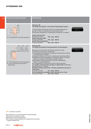 1.1– 2
5829824-12GUS
Отопительная установка Контроллер
n	1 отопительный контур без смесителя
Vitotronic 100
Тип KC4B, для режима с постоянной температурой подачи
С регулировкой температуры емкостного водонагревателя по
датчику, а также со встроенной системой диагностики.
Для режима управления по температуре помещения, по выбору:
Vitotrol 100 (тип UTA)
№ заказа 7170149	 166,– евро	 MG 35
Vitotrol 100 (тип UTDB)
№ заказа Z007694	 198,– евро	 MG 35
Vitotrol 100 (тип UTDB-RF)
№ заказа Z007695	 368,– евро	 MG 35
n	1 отопительный контур без смесителя
n	1 или 2 отопительных контура со
смесителем
Vitotronic 200
Тип KO2B, для режима погодозависимой теплогенерации
Для одного отопительного контура без смесителя и двух
отопительных контуров со смесителем.
n	погодозависимое цифровое программное управление котловым
и отопительным контурами
n	цифровой таймер с суточными и недельными режимами работы
n	раздельная настройка временных программ, кривых отопления,
заданных значений температуры и режимов работы
n	регулировка температуры воды по датчику температуры
емкостного водонагревателя
n	интегрированная система диагностики и другие функции
Для каждого отопительного контура со смесителем необходимы
принадлежности, по выбору:
Комплект привода смесителя, с блоком управления (монтаж на
смесителе)
№ заказа 7301063	 517,– евро	 MG 35
Блок управления приводом смесителя (монтаж на стене)
№ заказа 7301062	 340,– евро	 MG 35
VITOROND 100
 
▬ Комплект поставки:
n	Котловой блок со смонтированной теплоизоляцией
n	Контроллер котлового контура
n	Штекерные электроподключения
n	Без горелки, жидкотопливная или газовая вентиляторная
горелка Vitoflame 200
1.1
 