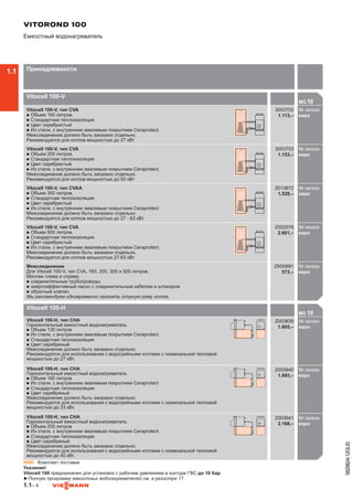 1.1– 4
5829824-12GUS
Vitocell 100-V
MG 10

Vitocell 100-V, тип CVA
n	Объем 160 литров.
n	Стандартная теплоизоляция
n	Цвет серебристый
n	Из стали, с внутренним эмалевым покрытием Ceraprotect.
Межсоединение должно быть заказано отдельно.
Рекомендуется для котлов мощностью до 27 кВт
3003702
1.113,–
№ заказа
евро300
Vitocell 100-V, тип CVA
n	Объем 200 литров.
n	Стандартная теплоизоляция
n	Цвет серебристый
n	Из стали, с внутренним эмалевым покрытием Ceraprotect.
Межсоединение должно быть заказано отдельно.
Рекомендуется для котлов мощностью до 50 кВт
3003703
1.153,–
№ заказа
евро300
Vitocell 100-V, тип CVAA
n	Объем 300 литров.
n	Стандартная теплоизоляция
n	Цвет серебристый
n	Из стали, с внутренним эмалевым покрытием Ceraprotect.
Межсоединение должно быть заказано отдельно.
Рекомендуется для котлов мощностью до 27 - 63 кВт
Z013672
1.528,–
№ заказа
евроZ00
Vitocell 100-V, тип CVA
n	Объем 500 литров.
n	Стандартная теплоизоляция
n	Цвет серебристый
n	Из стали, с внутренним эмалевым покрытием Ceraprotect.
Межсоединение должно быть заказано отдельно.
Рекомендуется для котлов мощностью 27-63 кВт
Z002576
2.601,–
№ заказа
евроZ00
Межсоединение
Для Vitocell 100-V, тип CVA, 160, 200, 300 и 500 литров.
Монтаж слева и справа.
n	соединительные трубопроводы
n	энергоэффективный насос с соединительным кабелем и штекером
n	обратный клапан
Мы рекомендуем одновременно заказать опорную раму котла.
ZK00891
573,–
№ заказа
евроZ00

VITOROND 100
Емкостный водонагреватель
Принадлежности
Vitocell 100-H
MG 10

Vitocell 100-H, тип CHA
Горизонтальный емкостный водонагреватель
n	Объем 130 литров
n	Из стали, с внутренним эмалевым покрытием Ceraprotect
n	Стандартная теплоизоляция
n	Цвет серебряный
Межсоединение должно быть заказано отдельно.
Рекомендуется для использования с водогрейными котлами с номинальной тепловой
мощностью до 27 кВт.
Z003839
1.805,–
№ заказа
евро
Vitocell 100-H, тип CHA
Горизонтальный емкостный водонагреватель
n	Объем 160 литров
n	Из стали, с внутренним эмалевым покрытием Ceraprotect
n	Стандартная теплоизоляция
n	Цвет серебряный
Межсоединение должно быть заказано отдельно.
Рекомендуется для использования с водогрейными котлами с номинальной тепловой
мощностью до 33 кВт.
Z003840
1.893,–
№ заказа
евро
Vitocell 100-H, тип CHA
Горизонтальный емкостный водонагреватель
n	Объем 200 литров
n	Из стали, с внутренним эмалевым покрытием Ceraprotect
n	Стандартная теплоизоляция
n	Цвет серебряный
Межсоединение должно быть заказано отдельно.
Рекомендуется для использования с водогрейными котлами с номинальной тепловой
мощностью до 40 кВт.
Z003841
2.168,–
№ заказа
евро

▬ Комплект поставки
Указание!
Vitocell 100 предназначен для установок с рабочим давлением в контуре ГВС до 10 бар.
►Полную программу емкостных водонагревателей см. в регистре 17.
1.1
 
