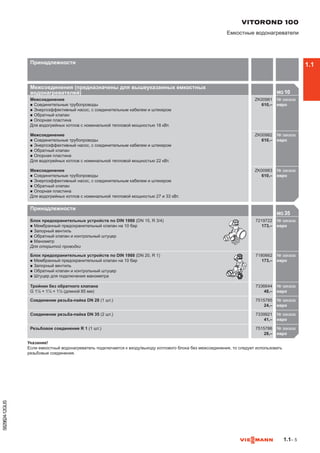 1.1– 5
5829824-12GUS
Принадлежности
MG 35

Блок предохранительных устройств по DIN 1988 (DN 15, R 3/4)
n	Мембранный предохранительный клапан на 10 бар
n	Запорный вентиль
n	Обратный клапан и контрольный штуцер
n	Манометр
Для открытой проводки
7219722
173,–
№ заказа
евро721
Блок предохранительных устройств по DIN 1988 (DN 20, R 1)
n	Мембранный предохранительный клапан на 10 бар
n	Запорный вентиль
n	Обратный клапан и контрольный штуцер
n	Штуцер для подключения манометра
7180662
173,–
№ заказа
евро718
Тройник без обратного клапана
G 1½ × 1¼ × 1½ (длиной 85 мм)
7336644
48,–
№ заказа
евро733
Соединение резьба-пайка DN 28 (1 шт.) 7515785
24,–
№ заказа
евро751
Соединение резьба-пайка DN 35 (2 шт.) 7339921
41,–
№ заказа
евро733
Резьбовое соединение R 1 (1 шт.) 7515786
28,–
№ заказа
евро751

Указание!
Если емкостный водонагреватель подключается к входу/выходу котлового блока без межсоединения, то следует использовать
резьбовые соединения.
VITOROND 100
Емкостные водонагреватели
Принадлежности
Межсоединения (предназначены для вышеуказанных емкостных
водонагревателей) MG 10

Межсоединение
n	Соединительные трубопроводы
n	Энергоэффективный насос, с соединительным кабелем и штекером
n	Обратный клапан
n	Опорная пластина
Для водогрейных котлов с номинальной тепловой мощностью 18 кВт.
ZK00981
610,–
№ заказа
евро
Межсоединение
n	Соединительные трубопроводы
n	Энергоэффективный насос, с соединительным кабелем и штекером
n	Обратный клапан
n	Опорная пластина
Для водогрейных котлов с номинальной тепловой мощностью 22 кВт.
ZK00982
610,–
№ заказа
евро
Межсоединение
n	Соединительные трубопроводы
n	Энергоэффективный насос, с соединительным кабелем и штекером
n	Обратный клапан
n	Опорная пластина
Для водогрейных котлов с номинальной тепловой мощностью 27 и 33 кВт.
ZK00983
610,–
№ заказа
евро

1.1
 