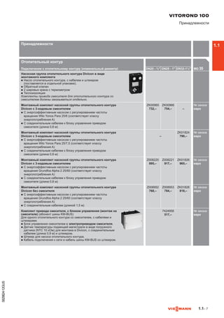 1.1– 7
5829824-12GUS
Отопительный контур
Подключение к отопительному контуру (номинальный диаметр) DN20 - ¾ DN25 - 1 DN32-1¼ MG 35

Насосная группа отопительного контура Divicon в виде
монтажного комплекта
n	Насос отопительного контура, с кабелем и штекером
(­поставляется в отдельной упаковке).
n	Обратный клапан
n	2 шаровых крана с термометром
n	Теплоизоляция
Комплекты привода смесителя для отопительного контура со
смесителем должны заказываться отдельно.
Монтажный комплект насосной группы отопительного контура
Divicon с 3-ходовым смесителем
n	С энергоэффективным насосом с регулированием частоты
вращения Wilo Yonos Para 25/6 (соответствует классу
энергопотребления A)
n	С соединительным кабелем к блоку управления приводом
смесителя (длина 0,8 м)
ZK00965
732,–
ZK00966
754,– –
№ заказа
евро
Монтажный комплект насосной группы отопительного контура
Divicon с 3-ходовым смесителем
n	С энергоэффективным насосом с регулированием частоты
вращения Wilo Yonos Para 25/7,5 (соответствует классу
энергопотребления A)
n	С соединительным кабелем к блоку управления приводом
смесителя (длина 0,8 м)
–
ZK01824
790,–
№ заказа
евро
Монтажный комплект насосной группы отопительного контура
Divicon с 3-ходовым смесителем
n	С энергоэффективным насосом с регулированием частоты
вращения Grundfos Alpha 2 25/60 (соответствует классу
энергопотребления A)
n	С соединительным кабелем к блоку управления приводом
смесителя (длина 0,8 м)
Z008220
895,–
Z008221
917,–
ZK01826
965,–
№ заказа
евро
Монтажный комплект насосной группы отопительного контура
Divicon без смесителя
n	С энергоэффективным насосом с регулированием частоты
вращения Grundfos Alpha 2 25/60 (соответствует классу
энергопотребления A)
n	С соединительным кабелем (длиной 1,5 м)
Z008952
768,–
Z008953
784,–
ZK01828
818,–
№ заказа
евро
Комплект привода смесителя, с блоком управления (монтаж на
смесителе) (абонент шины KM-BUS)
Для одного отопительного контура со смесителем, с кабелями и
штекерами.
n	Блок управления смесителем с электроприводом смесителя.
n	Датчик температуры подающей магистрали в виде погружного
датчика (NTC 10 кОм) для монтажа в Divicon, с соединительным
кабелем (длина 0,9 м) и штекером.
n	Штекер для насоса отопительного контура.
n	Кабель подключения к сети и кабель шины KM-BUS со штекером.
7424958
517,–
№ заказа
евро742
VITOROND 100
Принадлежности
Принадлежности 1.1
 