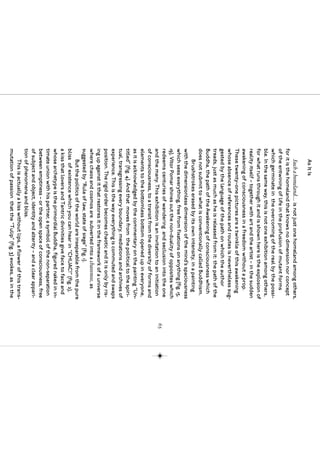 As It Is
      Such a homeland… is not just one homeland among others,
for it is the homeland that knows no dimension nor concept
of the entwining of life in the profusion of mutant forms
which germinate in the overcoming of the real by the possi-
ble. In the same way, this is not one exhibition among others,
for what runs through it and is shown here is the explosion of
reality itself – together with art and the artist – in the sudden
awakening of consciousness in a freedom without a prop.
These twenty-one pictures are a twinkle of this awakening
whose absence of references and routes is nevertheless sug-
gested by the language of the path on which the author
treads, just as much as he is released from it: the path of the
Buddha, the path of the Awakening of consciousness which
does not submit to what is conventionally called Buddhism.
      Brushstrokes erased by its own intensity, in a painting
with the dimensionless dimension of the mind’s spaciousness
which sees everything, free from fixations on anything (fig. 15,
19), Vítor Pomar shines out the non-duality of opposites which
redeems centuries of wandering and seclusion into the one
                                                                      65
and the many. This exhibition is an invitation to an initiation
of consciousness, to a transit from the diversity of forms and
elements to the bottomless bottom opened up in everyone,
as it is acknowledged by the commentary on the painting “Un-
titled” (fig. 4). And that moves from the political to the spiri-
tual, transgressing every boundary, mediations and archives of
experience. This is the way everything is commuted and swaps
position. The rigid order becomes chaotic and it is only by ris-
ing up against it that restores it in the framework of a universe
where chaos and cosmos are subverted into a chaosmos, as
suggested by “Rule of law, state of siege” (fig. 1).
      But the politics of the world are inseparable from the pure
bliss of existence which you can hear in “CHUAC!” (fig. 2),
a kiss that lovers and Tantric divinities give face to face and
whose archetype is the primordial Buddha, figured naked in in-
timate union with his partner, a symbol of the non-separation
between emptiness – or the open space of consciousness, free
of subject and object, identity and alterity – and a clear appari-
tion of phenomena and bliss.
      This is actually a kiss without lips, a flower of this trans-
mutation of passion that the “Tulip” (fig. 3) evokes, as in the
 