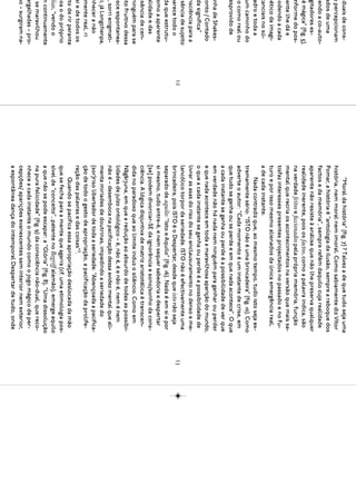 iduais de cons-                  “Moral da história” (fig. 7) ? Talvez a de que tudo seja uma
 e percepcionam              história, nem moral nem imoral. Como sabiamente diz Vítor
 ados de uma                 Pomar, a história é “antologia da ilusão, sempre a reboque dos
cendo a co-auto-             factos e da memória”, sempre refém daquilo cuja realidade
  gitadores es-              aparente não resiste à análise que não lhe preserva qualquer
  é mágica” (fig. 5),        realidade inerente, pois os factos, como a palavra indica, são
  nforme do pos-             na verdade feitos e ﬁccionados pela própria memória, função
mente lhe dá e               mental que recria os acontecimentos na versão que mais sa-
podendo a cada               tisfaz interesses presentes projectados no passado e no fu-
oético da imagi-             turo e por isso mesmo alienados da única emergência real,
 tanciais no sú-             a de cada instante.
 adro e toda a                    Nada contradiz que, ao mesmo tempo, tudo isto seja ex-
 um caminho do               tremamente sério: “ISTO não é uma brincadeira” (fig. 10). Como
do como real ou              adverte o autor: “Cada momento é um instante de crise, em
 esprovido de                que tudo se ganha ou se perde e em que nada acontece”. O que
                             a cada instante se ganha ou perde é a possibilidade de ver que
  nha de Shakes-             em verdade não há nada nem ninguém para ganhar ou perder
conto / Contado              e que nada acontece em toda a maravilhosa aparição do mundo,
 da significa”               o que a cada instante se ganha ou perde é a possibilidade de
 nsciência para a            livrar as asas do riso do seu enclausuramento no denso e me-
usência de sujeito           lancólico torpor da seriedade. ISTO não é efectivamente uma
                        12                                                                       13
parece todo o                brincadeira, pois ISTO é o Despertar, desde que isto não seja
 da que estrutu-             separado de aquilo: “Isto e Aquilo” (fig. 16). Nada é em si e por
 omo a aparente              si mesmo, tudo entre-é, e nem sequer sabedoria e despertar
 alidade e das               [se] podem divorciar-SE da ignorância e sono/sonho da cons-
usência de cen-              ciência. A lógica disjuntiva de matriz aristotélica é transcen-
 ninguém para se             dida no paradoxo que ao limite induz o silêncio. Como em
nto fruitivo dessa           Nāgārjuna, em que a redução ao absurdo de todas as possibi-
esce espontanea-             lidades de juízo ontológico – é, não é, é e não é, nem é nem
o, sorri enigmati-           não é – desemboca na pacificação dessa avidez mental que ali-
ci, já Longchenpa,           menta miríades de doutrinas, impedindo a seriedade do
 nhecer a não                (sor)riso libertador de toda a seriedade: “Abençoada a pacifica-
 mente real, ri              ção de todo o gesto de apropriação, a pacificação da prolife-
 si e de todos os            ração das palavras e das coisas”3.
nto de rir perante                Quando se pacifica essa apropriação deslocada da mão
coa o do próprio             que se fecha para a mente que agarra (cf. uma etimologia pos-
 óias, “vendo o              sível de “conceito”, patente no Begriff alemão), emerge aquilo
m continuamente              a que não se pode escapar: a “Glória” (fig. 8), “Uma dissolução
  se maravilhou              na pura felicidade” (fig. 9) da consciência não-dual, que reco-
 argalhadas – pro-           nhece a cada instante o mundo como o jogo mágico de per-
mo – surgiram na-            cepções/ aparições evanescentes sem interior nem exterior,
                             a espontânea dança do intemporal Despertar de tudo, onde
 