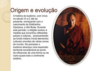 Origem e evolução
A história do budismo, com início
no século VI a.C até ao
presente, começando com o
nascimento de Siddhartha
Gautama, o dito Buda. Durante
este período, a religião evoluiu à
medida que encontrou diferentes
países e culturas, acrescentando
ao fundo indiano inicial elementos
culturais oriundos de várias zonas
do mundo. No processo o
budismo alcançou uma expansão
territorial considerável ao ponto
de influenciar de uma forma ou de
outra quase todo o continente
asiático.
 