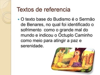 Textos de referencia
 O texto base do Budismo é o Sermão
de Benares, no qual foi identificado o
sofrimento como o grande mal do
mundo e indicou o Óctuplo Caminho
como meio para atingir a paz e
serenidade.
 