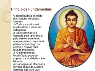 Princípios Fundamentais
 O credo budista consiste
nas «quatro verdades
santas»:
1- Toda a existência é
insatisfatória e cheia de
sofrimento;
2- Este sofrimento é
causado pela ignorância,
pelo desejo ardente ou
apego – esforço constante
para encontrar algo de
eterno e estável num
mundo transitório;
3- O sofrimento ou
insatisfação pode-se
superar na totalidade – é o
Nirvana;
4- Consegue-se alcançar a
nirvana seguindo o nobre
cominho das Oito Vias
 
