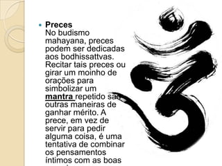  Preces
No budismo
mahayana, preces
podem ser dedicadas
aos bodhissattvas.
Recitar tais preces ou
girar um moinho de
orações para
simbolizar um
mantra repetido são
outras maneiras de
ganhar mérito. A
prece, em vez de
servir para pedir
alguma coisa, é uma
tentativa de combinar
os pensamentos
íntimos com as boas
 