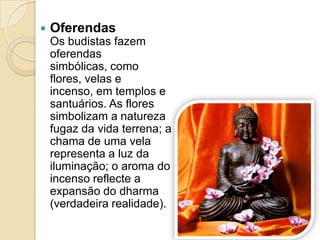  Oferendas
Os budistas fazem
oferendas
simbólicas, como
flores, velas e
incenso, em templos e
santuários. As flores
simbolizam a natureza
fugaz da vida terrena; a
chama de uma vela
representa a luz da
iluminação; o aroma do
incenso reflecte a
expansão do dharma
(verdadeira realidade).
 