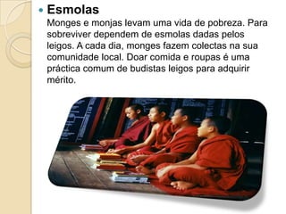  Esmolas
Monges e monjas levam uma vida de pobreza. Para
sobreviver dependem de esmolas dadas pelos
leigos. A cada dia, monges fazem colectas na sua
comunidade local. Doar comida e roupas é uma
práctica comum de budistas leigos para adquirir
mérito.
 