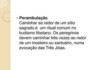  Perambulação
Caminhar ao redor de um sítio
sagrado é um ritual comum no
budismo tibetano. Os peregrinos
devem caminhar três vezes ao redor
de um mosteiro ou santuário, numa
evocação das Três Jóias.
 