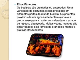  Ritos Fúnebres
Os budistas são cremados ou enterrados. Uma
variedade de costumes e ritos prevalece em
diferentes partes do mundo budista. Os parentes
próximos de um agonizante tentam ajudá-lo a
preparar-se para a morte, considerada um estado
de repouso abençoado. Muitas vezes, monges são
encarregados pela família de orar pelos mortos e
praticar ritos fúnebres.
 