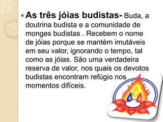 As três jóias budistas- Buda, a
doutrina budista e a comunidade de
monges budistas . Recebem o nome
de jóias porque se mantém imutáveis
em seu valor, ignorando o tempo, tal
como as jóias. São uma verdadeira
reserva de valor, nos quais os devotos
budistas encontram refúgio nos
momentos difíceis.
 