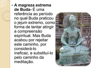  A magreza extrema
de Buda- É uma
referência ao período
no qual Buda praticou
o jejum extremo, como
forma de tentar atingir
a compreensão
espiritual. Mas Buda
acabou por rejeitar
este caminho, por
considerá-lo
ineficaz, e substituí-lo
pelo caminho da
meditação.
 