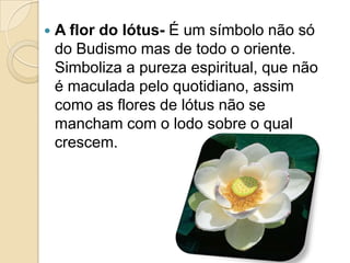  A flor do lótus- É um símbolo não só
do Budismo mas de todo o oriente.
Simboliza a pureza espiritual, que não
é maculada pelo quotidiano, assim
como as flores de lótus não se
mancham com o lodo sobre o qual
crescem.
 