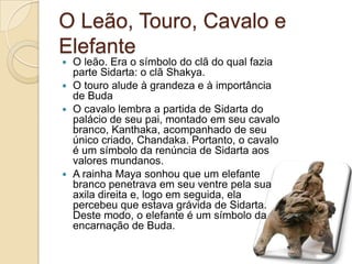 O Leão, Touro, Cavalo e
Elefante
 O leão. Era o símbolo do clã do qual fazia
parte Sidarta: o clã Shakya.
 O touro alude à grandeza e à importância
de Buda
 O cavalo lembra a partida de Sidarta do
palácio de seu pai, montado em seu cavalo
branco, Kanthaka, acompanhado de seu
único criado, Chandaka. Portanto, o cavalo
é um símbolo da renúncia de Sidarta aos
valores mundanos.
 A rainha Maya sonhou que um elefante
branco penetrava em seu ventre pela sua
axila direita e, logo em seguida, ela
percebeu que estava grávida de Sidarta.
Deste modo, o elefante é um símbolo da
encarnação de Buda.
 
