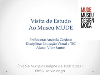 Visita de Estudo
      Ao Museu MUDE

       Professora: Anabela Cardoso
     Disciplina: Educação Visual e TIC
            Aluno: Vítor Santos




Único e Múltiplo Designe de 1800 á 2000
          Eb2,3 De Vialonga
 