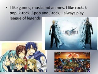 • I like games, music and animes. I like rock, k-
pop, k-rock, j-pop and j-rock, I always play
league of legends
 