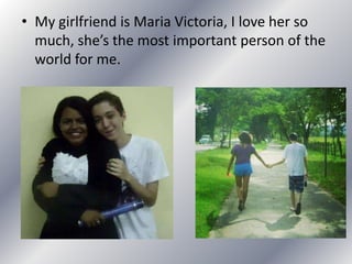 • My girlfriend is Maria Victoria, I love her so
much, she’s the most important person of the
world for me.
 
