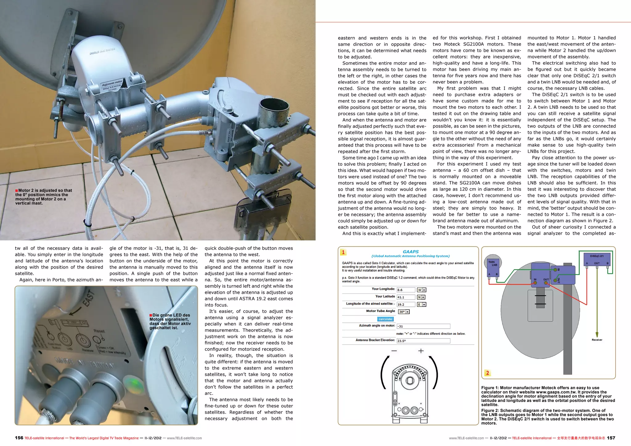 eastern and western ends is in the           ed for this workshop. First I obtained          mounted to Motor 1. Motor 1 handled
                                                                                                                                                                    same direction or in opposite direc-         two Moteck SG2100A motors. These                the east/west movement of the anten-
                                                                                                                                                                    tions, it can be determined what needs       motors have come to be known as ex-             na while Motor 2 handled the up/down
                                                                                                                                                                    to be adjusted.                              cellent motors: they are inexpensive,           movement of the assembly.
                                                                                                                                                                       Sometimes the entire motor and an-        high-quality and have a long-life. This           The electrical switching also had to
                                                                                                                                                                    tenna assembly needs to be turned to         motor has been driving my main an-              be figured out but it quickly became
                                                                                                                                                                    the left or the right, in other cases the    tenna for five years now and there has          clear that only one DiSEqC 2/1 switch
                                                                                                                                                                    elevation of the motor has to be cor-        never been a problem.                           and a twin LNB would be needed and, of
                                                                                                                                                                    rected. Since the entire satellite arc         My first problem was that I might             course, the necessary LNB cables.
                                                                                                                                                                    must be checked out with each adjust-        need to purchase extra adapters or                The DiSEqC 2/1 switch is to be used
                                                                                                                                                                    ment to see if reception for all the sat-    have some custom made for me to                 to switch between Motor 1 and Motor
                                                                                                                                                                    ellite positions got better or worse, this   mount the two motors to each other. I           2. A twin LNB needs to be used so that
                                                                                                                                                                    process can take quite a bit of time.        tested it out on the drawing table and          you can still receive a satellite signal
                                                                                                                                                                       And when the antenna and motor are        wouldn’t you know it: it is essentially         independent of the DiSEqC setup. The
                                                                                                                                                                    finally adjusted perfectly such that eve-    possible, as can be seen in the pictures,       two outputs of the LNB are connected
                                                                                                                                                                    ry satellite position has the best pos-      to mount one motor at a 90 degree an-           to the inputs of the two motors. And as
                                                                                                                                                                    sible signal reception, it is almost guar-   gle to the other without the need of any        far as the LNBs go, it would certainly
                                                                                                                                                                    anteed that this process will have to be     extra accessories! From a mechanical            make sense to use high-quality twin
                                                                                                                                                                    repeated after the first storm.              point of view, there was no longer any-         LNBs for this project.
                                                                                                                                                                       Some time ago I came up with an idea      thing in the way of this experiment.              Pay close attention to the power us-
                                                                                                                                                                    to solve this problem; finally I acted on      For this experiment I used my test            age since the tuner will be loaded down
                                                                                                                                                                    this idea. What would happen if two mo-      antenna – a 60 cm offset dish – that            with the switches, motors and twin
                                                                                                                                                                    tors were used instead of one? The two       is normally mounted on a moveable               LNB. The reception capabilities of the
                                                                                                                                                                    motors would be offset by 90 degrees         stand. The SG2100A can move dishes              LNB should also be sufficient. In this
■ Motor 2 is adjusted so that                                                                                                                                       so that the second motor would drive         as large as 120 cm in diameter. In this         test it was interesting to discover that
the 0° position mimics the                                                                                                                                          the first motor along with the attached      case, however, I don’t recommend us-            the two LNB outputs provided differ-
mounting of Motor 2 on a
vertical mast.                                                                                                                                                      antenna up and down. A fine-tuning ad-       ing a low-cost antenna made out of              ent levels of signal quality. With that in
                                                                                                                                                                    justment of the antenna would no long-       steel; they are simply too heavy. It            mind, the ‘better’ output should be con-
                                                                                                                                                                    er be necessary; the antenna assembly        would be far better to use a name-              nected to Motor 1. The result is a con-
                                                                                                                                                                    could simply be adjusted up or down for      brand antenna made out of aluminum.             nection diagram as shown in Figure 2.
                                                                                                                                                                    each satellite position.                       The two motors were mounted on the              Out of sheer curiosity I connected a
                                                                                                                                                                       And this is exactly what I implement-     stand’s mast and then the antenna was           signal analyzer to the completed as-


tw all of the necessary data is avail-                     gle of the motor is -31, that is, 31 de-                     quick double-push of the button moves
able. You simply enter in the longitude                    grees to the east. With the help of the                      the antenna to the west.                     1
and latitude of the antenna’s location                     button on the underside of the motor,                           At this point the motor is correctly
along with the position of the desired                     the antenna is manually moved to this                        aligned and the antenna itself is now
satellite.                                                 position. A single push of the button                        adjusted just like a normal fixed anten-
  Again, here in Porto, the azimuth an-                    moves the antenna to the east while a                        na. So, the entire motor/antenna as-
                                                                                                                        sembly is turned left and right while the
                                                                                                                        elevation of the antenna is adjusted up
                                                                                                                        and down until ASTRA 19.2 east comes
                                                                                                                        into focus.
                                                                                                                           It’s easier, of course, to adjust the
                                                                                    ■ Die grüne LED des                 antenna using a signal analyzer es-
                                                                                    Motors signalisiert,
                                                                                    dass der Motor aktiv                pecially when it can deliver real-time
                                                                                    geschaltet ist.
                                                                                                                        measurements. Theoretically, the ad-
                                                                                                                        justment work on the antenna is now
                                                                                                                        finished; now the receiver needs to be
                                                                                                                        configured for motorized reception.
                                                                                                                           In reality, though, the situation is
                                                                                                                        quite different: if the antenna is moved
                                                                                                                        to the extreme eastern and western
                                                                                                                        satellites, it won’t take long to notice                                                                           2
                                                                                                                        that the motor and antenna actually
                                                                                                                        don’t follow the satellites in a perfect                                                                        Figure 1: Motor manufacturer Moteck offers an easy to use
                                                                                                                        arc.                                                                                                            calculator on their website www.gaaps.com.tw. It provides the
                                                                                                                                                                                                                                        declination angle for motor alignment based on the entry of your
                                                                                                                           The antenna most likely needs to be                                                                          latitude and longitude as well as the orbital position of the desired
                                                                                                                        fine-tuned up or down for these outer                                                                           satellite.
                                                                                                                        satellites. Regardless of whether the                                                                           Figure 2: Schematic diagram of the two-motor system. One of
                                                                                                                                                                                                                                        the LNB outputs goes to Motor 1 while the second output goes to
                                                                                                                        necessary adjustment on both the                                                                                Motor 2. The DiSEqC 2/1 switch is used to switch between the two
                                                                                                                                                                                                                                        motors.


156 TELE-satellite International — The World‘s Largest Digital TV Trade Magazine — 1
                                                                                   1-12/2012 — www.TELE-satellite.com                                                                                                                            1-12/2012 — TELE-satellite International — 全球发行量最大的数字电视杂志
                                                                                                                                                                                                                        www.TELE-satellite.com — 1                                                           157
 