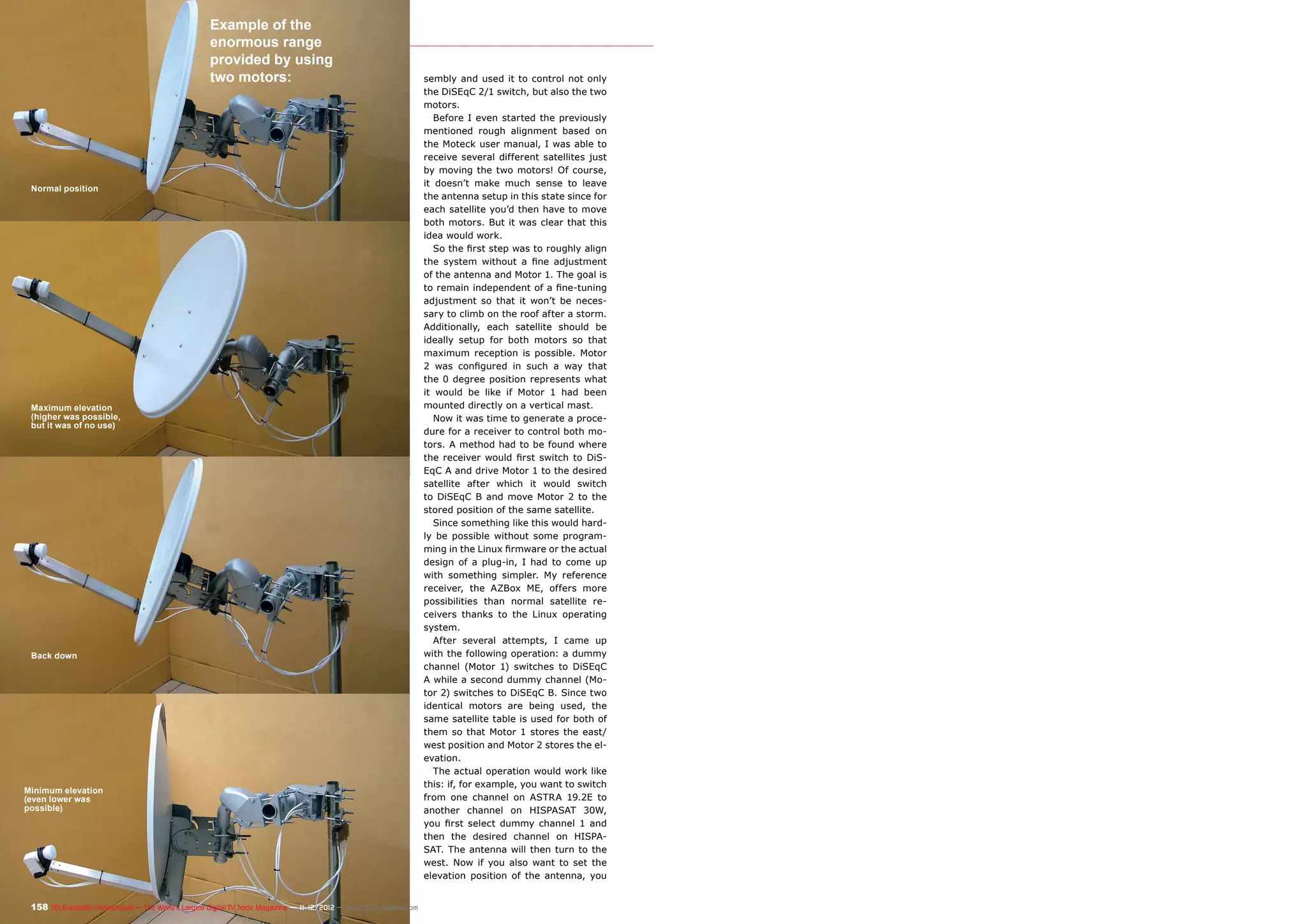 Example of the
                                                       enormous range
                                                       provided by using
                                                       two motors:                                                       sembly and used it to control not only
                                                                                                                         the DiSEqC 2/1 switch, but also the two
                                                                                                                         motors.
                                                                                                                            Before I even started the previously
                                                                                                                         mentioned rough alignment based on
                                                                                                                         the Moteck user manual, I was able to
                                                                                                                         receive several different satellites just
                                                                                                                         by moving the two motors! Of course,
                                                                                                                         it doesn’t make much sense to leave
 Normal position
                                                                                                                         the antenna setup in this state since for
                                                                                                                         each satellite you’d then have to move
                                                                                                                         both motors. But it was clear that this
                                                                                                                         idea would work.
                                                                                                                            So the first step was to roughly align
                                                                                                                         the system without a fine adjustment
                                                                                                                         of the antenna and Motor 1. The goal is
                                                                                                                         to remain independent of a fine-tuning
                                                                                                                         adjustment so that it won’t be neces-
                                                                                                                         sary to climb on the roof after a storm.
                                                                                                                         Additionally, each satellite should be
                                                                                                                         ideally setup for both motors so that
                                                                                                                         maximum reception is possible. Motor
                                                                                                                         2 was configured in such a way that
                                                                                                                         the 0 degree position represents what
                                                                                                                         it would be like if Motor 1 had been
 Maximum elevation                                                                                                       mounted directly on a vertical mast.
 (higher was possible,                                                                                                      Now it was time to generate a proce-
 but it was of no use)
                                                                                                                         dure for a receiver to control both mo-
                                                                                                                         tors. A method had to be found where
                                                                                                                         the receiver would first switch to DiS-
                                                                                                                         EqC A and drive Motor 1 to the desired
                                                                                                                         satellite after which it would switch
                                                                                                                         to DiSEqC B and move Motor 2 to the
                                                                                                                         stored position of the same satellite.
                                                                                                                            Since something like this would hard-
                                                                                                                         ly be possible without some program-
                                                                                                                         ming in the Linux firmware or the actual
                                                                                                                         design of a plug-in, I had to come up
                                                                                                                         with something simpler. My reference
                                                                                                                         receiver, the AZBox ME, offers more
                                                                                                                         possibilities than normal satellite re-
                                                                                                                         ceivers thanks to the Linux operating
                                                                                                                         system.
                                                                                                                            After several attempts, I came up
 Back down                                                                                                               with the following operation: a dummy
                                                                                                                         channel (Motor 1) switches to DiSEqC
                                                                                                                         A while a second dummy channel (Mo-
                                                                                                                         tor 2) switches to DiSEqC B. Since two
                                                                                                                         identical motors are being used, the
                                                                                                                         same satellite table is used for both of
                                                                                                                         them so that Motor 1 stores the east/
                                                                                                                         west position and Motor 2 stores the el-
                                                                                                                         evation.
                                                                                                                            The actual operation would work like
                                                                                                                         this: if, for example, you want to switch
Minimum elevation
(even lower was                                                                                                          from one channel on ASTRA 19.2E to
possible)                                                                                                                another channel on HISPASAT 30W,
                                                                                                                         you first select dummy channel 1 and
                                                                                                                         then the desired channel on HISPA-
                                                                                                                         SAT. The antenna will then turn to the
                                                                                                                         west. Now if you also want to set the
                                                                                                                         elevation position of the antenna, you


 158 TELE-satellite International — The World‘s Largest Digital TV Trade Magazine — 1
                                                                                    1-12/2012 — www.TELE-satellite.com
 