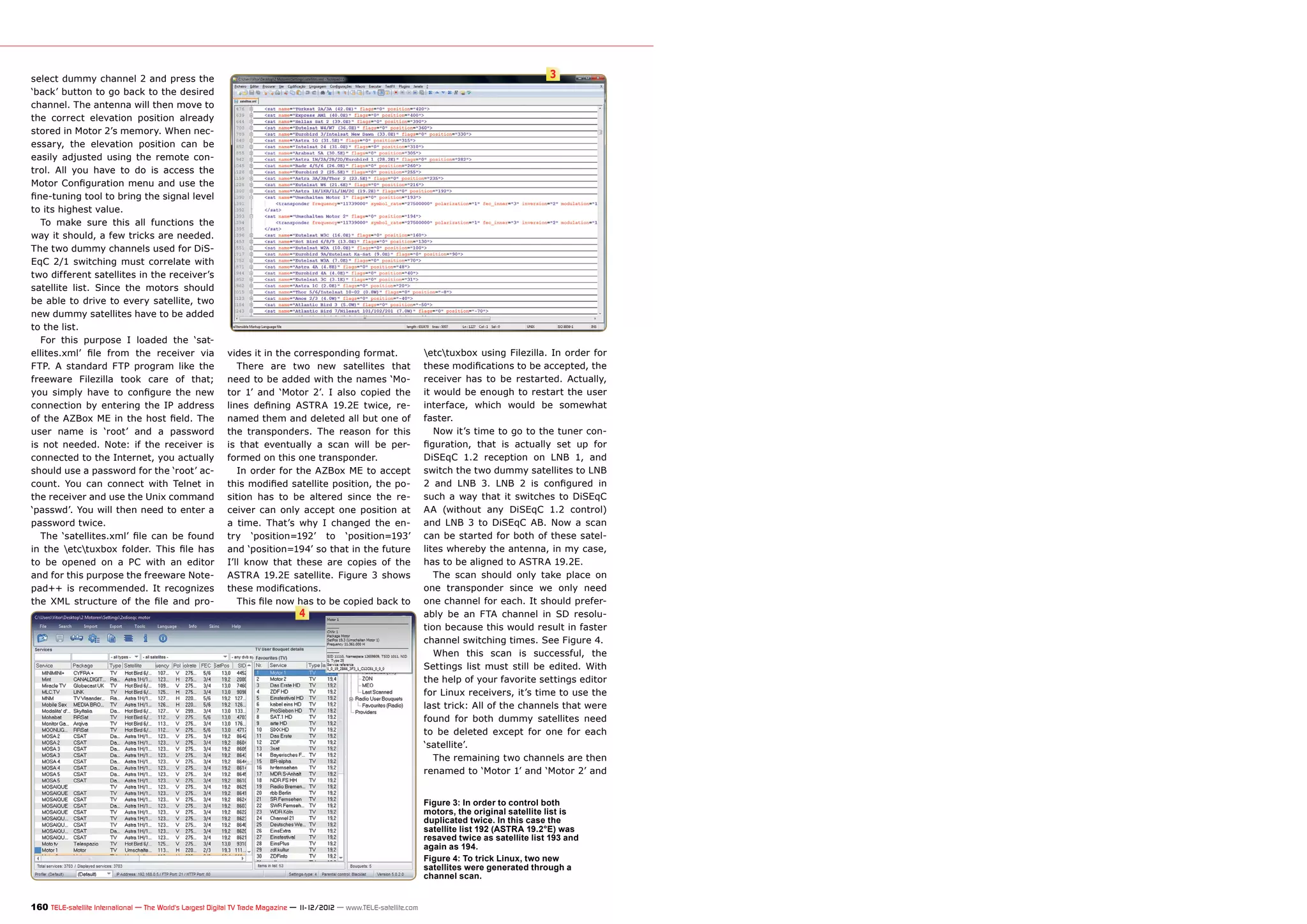 select dummy channel 2 and press the                                                                                                                   3
‘back’ button to go back to the desired
channel. The antenna will then move to
the correct elevation position already
stored in Motor 2’s memory. When nec-
essary, the elevation position can be
easily adjusted using the remote con-
trol. All you have to do is access the
Motor Configuration menu and use the
fine-tuning tool to bring the signal level
to its highest value.
   To make sure this all functions the
way it should, a few tricks are needed.
The two dummy channels used for DiS-
EqC 2/1 switching must correlate with
two different satellites in the receiver’s
satellite list. Since the motors should
be able to drive to every satellite, two
new dummy satellites have to be added
to the list.
   For this purpose I loaded the ‘sat-
ellites.xml’ file from the receiver via                    vides it in the corresponding format.                        etctuxbox using Filezilla. In order for
FTP. A standard FTP program like the                          There are two new satellites that                         these modifications to be accepted, the
freeware Filezilla took care of that;                      need to be added with the names ‘Mo-                         receiver has to be restarted. Actually,
you simply have to configure the new                       tor 1’ and ‘Motor 2’. I also copied the                      it would be enough to restart the user
connection by entering the IP address                      lines defining ASTRA 19.2E twice, re-                        interface, which would be somewhat
of the AZBox ME in the host field. The                     named them and deleted all but one of                        faster.
user name is ‘root’ and a password                         the transponders. The reason for this                           Now it’s time to go to the tuner con-
is not needed. Note: if the receiver is                    is that eventually a scan will be per-                       figuration, that is actually set up for
connected to the Internet, you actually                    formed on this one transponder.                              DiSEqC 1.2 reception on LNB 1, and
should use a password for the ‘root’ ac-                      In order for the AZBox ME to accept                       switch the two dummy satellites to LNB
count. You can connect with Telnet in                      this modified satellite position, the po-                    2 and LNB 3. LNB 2 is configured in
the receiver and use the Unix command                      sition has to be altered since the re-                       such a way that it switches to DiSEqC
‘passwd’. You will then need to enter a                    ceiver can only accept one position at                       AA (without any DiSEqC 1.2 control)
password twice.                                            a time. That’s why I changed the en-                         and LNB 3 to DiSEqC AB. Now a scan
   The ‘satellites.xml’ file can be found                  try ‘position=192’ to ‘position=193’                         can be started for both of these satel-
in the etctuxbox folder. This file has                   and ‘position=194’ so that in the future                     lites whereby the antenna, in my case,
to be opened on a PC with an editor                        I’ll know that these are copies of the                       has to be aligned to ASTRA 19.2E.
and for this purpose the freeware Note-                    ASTRA 19.2E satellite. Figure 3 shows                           The scan should only take place on
pad++ is recommended. It recognizes                        these modifications.                                         one transponder since we only need
the XML structure of the file and pro-                        This file now has to be copied back to                    one channel for each. It should prefer-
                                                                                 4                                      ably be an FTA channel in SD resolu-
                                                                                                                        tion because this would result in faster
                                                                                                                        channel switching times. See Figure 4.
                                                                                                                           When this scan is successful, the
                                                                                                                        Settings list must still be edited. With
                                                                                                                        the help of your favorite settings editor
                                                                                                                        for Linux receivers, it’s time to use the
                                                                                                                        last trick: All of the channels that were
                                                                                                                        found for both dummy satellites need
                                                                                                                        to be deleted except for one for each
                                                                                                                        ‘satellite’.
                                                                                                                           The remaining two channels are then
                                                                                                                        renamed to ‘Motor 1’ and ‘Motor 2’ and


                                                                                                                        Figure 3: In order to control both
                                                                                                                        motors, the original satellite list is
                                                                                                                        duplicated twice. In this case the
                                                                                                                        satellite list 192 (ASTRA 19.2°E) was
                                                                                                                        resaved twice as satellite list 193 and
                                                                                                                        again as 194.
                                                                                                                        Figure 4: To trick Linux, two new
                                                                                                                        satellites were generated through a
                                                                                                                        channel scan.


160 TELE-satellite International — The World‘s Largest Digital TV Trade Magazine — 1
                                                                                   1-12/2012 — www.TELE-satellite.com
 
