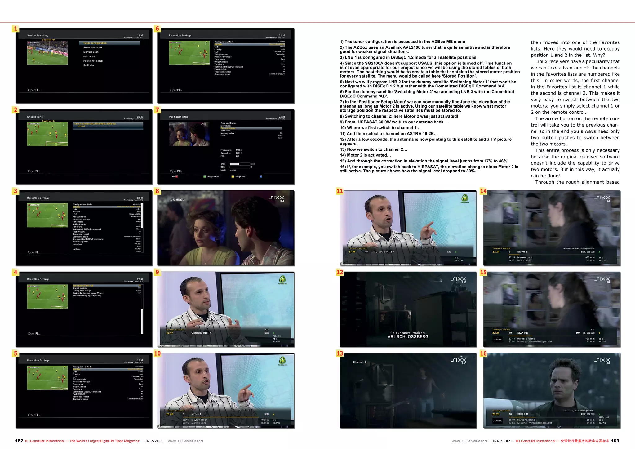 1                                                                                      6

                                                                                                                         1) The tuner configuration is accessed in the AZBox ME menu                                     then moved into one of the Favorites
                                                                                                                         2) The AZBox uses an Availink AVL2108 tuner that is quite sensitive and is therefore            lists. Here they would need to occupy
                                                                                                                         good for weaker signal situations.
                                                                                                                         3) LNB 1 is configured in DiSEqC 1.2 mode for all satellite positions.
                                                                                                                                                                                                                         position 1 and 2 in the list. Why?
                                                                                                                         4) Since the SG2100A doesn’t support USALS, this option is turned off. This function               Linux receivers have a peculiarity that
                                                                                                                         isn’t even appropriate for our project since we will be using the stored tables of both         we can take advantage of: the channels
                                                                                                                         motors. The best thing would be to create a table that contains the stored motor position
                                                                                                                         for every satellite. The menu would be called here ‘Stored Position’.                           in the Favorites lists are numbered like
                                                                                                                         5) Next we will program LNB 2 for the dummy satellite ‘Switching Motor 1’ that won’t be         this! In other words, the first channel
                                                                                                                         configured with DiSEqC 1.2 but rather with the Committed DiSEqC Command ‘AA’.                   in the Favorites list is channel 1 while
                                                                                                                         6) For the dummy satellite ‘Switching Motor 2’ we are using LNB 3 with the Committed            the second is channel 2. This makes it
                                                                                                                         DiSEqC Command ‘AB’.
                                                                                                                         7) In the ‘Positioner Setup Menu’ we can now manually fine-tune the elevation of the
                                                                                                                                                                                                                         very easy to switch between the two
                                                                                                                         antenna as long as Motor 2 is active. Using our satellite table we know what motor              motors; you simply select channel 1 or
2                                                                                      7                                 storage position the respective satellites must be stored to.                                   2 on the remote control.
                                                                                                                         8) Switching to channel 2: here Motor 2 was just activated!
                                                                                                                                                                                                                            The arrow button on the remote con-
                                                                                                                         9) From HISPASAT 30.0W we turn our antenna back…
                                                                                                                                                                                                                         trol will take you to the previous chan-
                                                                                                                         10) Where we first switch to channel 1…
                                                                                                                         11) And then select a channel on ASTRA 19.2E…
                                                                                                                                                                                                                         nel so in the end you always need only
                                                                                                                         12) After a few seconds, the antenna is now pointing to this satellite and a TV picture         two button pushes to switch between
                                                                                                                         appears.                                                                                        the two motors.
                                                                                                                         13) Now we switch to channel 2…                                                                    This entire process is only necessary
                                                                                                                         14) Motor 2 is activated…                                                                       because the original receiver software
                                                                                                                         15) And through the correction in elevation the signal level jumps from 17% to 46%!
                                                                                                                                                                                                                         doesn’t include the capability to drive
                                                                                                                         16) If, for example, you switch back to HISPASAT, the elevation changes since Motor 2 is
                                                                                                                         still active. The picture shows how the signal level dropped to 39%.                            two motors. But in this way, it actually
                                                                                                                                                                                                                         can be done!
                                                                                                                                                                                                                            Through the rough alignment based

3                                                                                      8                                11                                                                    14




4                                                                                      9                                12                                                                    15




5                                                                                     10                                13                                                                    16




162 TELE-satellite International — The World‘s Largest Digital TV Trade Magazine — 1
                                                                                   1-12/2012 — www.TELE-satellite.com                                                                                    1-12/2012 — TELE-satellite International — 全球发行量最大的数字电视杂志
                                                                                                                                                                                www.TELE-satellite.com — 1                                                           163
 