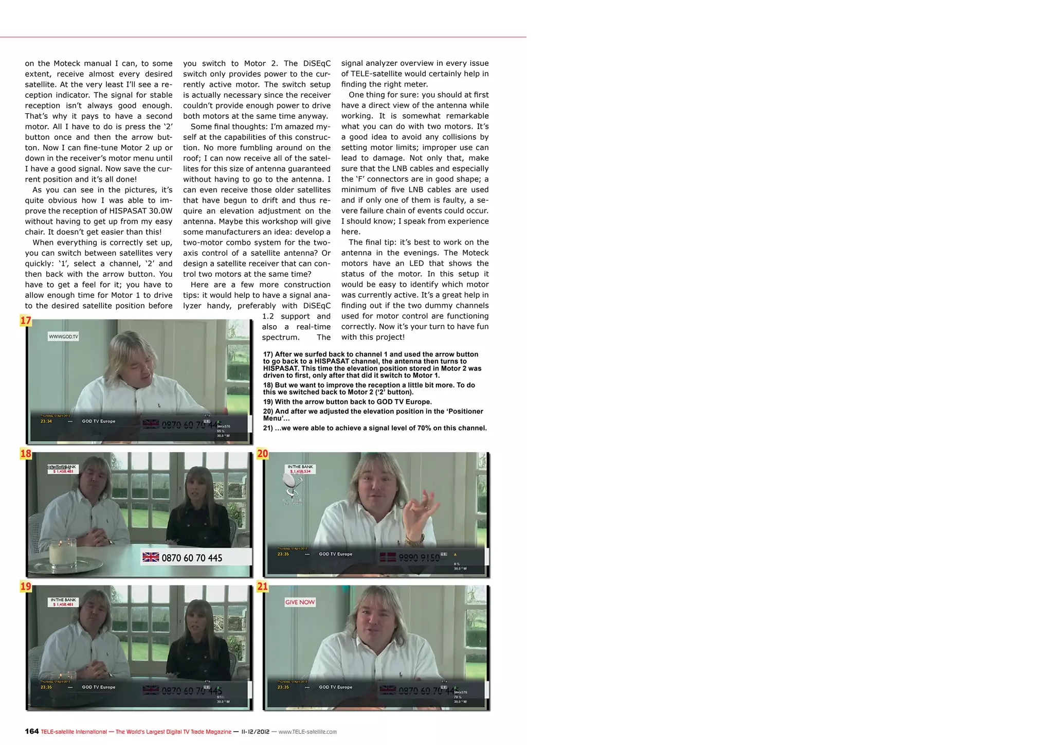 on the Moteck manual I can, to some                        you switch to Motor 2. The DiSEqC                            signal analyzer overview in every issue
extent, receive almost every desired                       switch only provides power to the cur-                       of TELE-satellite would certainly help in
satellite. At the very least I’ll see a re-                rently active motor. The switch setup                        finding the right meter.
ception indicator. The signal for stable                   is actually necessary since the receiver                        One thing for sure: you should at first
reception isn’t always good enough.                        couldn’t provide enough power to drive                       have a direct view of the antenna while
That’s why it pays to have a second                        both motors at the same time anyway.                         working. It is somewhat remarkable
motor. All I have to do is press the ‘2’                      Some final thoughts: I’m amazed my-                       what you can do with two motors. It’s
button once and then the arrow but-                        self at the capabilities of this construc-                   a good idea to avoid any collisions by
ton. Now I can fine-tune Motor 2 up or                     tion. No more fumbling around on the                         setting motor limits; improper use can
down in the receiver’s motor menu until                    roof; I can now receive all of the satel-                    lead to damage. Not only that, make
I have a good signal. Now save the cur-                    lites for this size of antenna guaranteed                    sure that the LNB cables and especially
rent position and it’s all done!                           without having to go to the antenna. I                       the ‘F’ connectors are in good shape; a
   As you can see in the pictures, it’s                    can even receive those older satellites                      minimum of five LNB cables are used
quite obvious how I was able to im-                        that have begun to drift and thus re-                        and if only one of them is faulty, a se-
prove the reception of HISPASAT 30.0W                      quire an elevation adjustment on the                         vere failure chain of events could occur.
without having to get up from my easy                      antenna. Maybe this workshop will give                       I should know; I speak from experience
chair. It doesn’t get easier than this!                    some manufacturers an idea: develop a                        here.
   When everything is correctly set up,                    two-motor combo system for the two-                             The final tip: it’s best to work on the
you can switch between satellites very                     axis control of a satellite antenna? Or                      antenna in the evenings. The Moteck
quickly: ‘1’, select a channel, ‘2’ and                    design a satellite receiver that can con-                    motors have an LED that shows the
then back with the arrow button. You                       trol two motors at the same time?                            status of the motor. In this setup it
have to get a feel for it; you have to                        Here are a few more construction                          would be easy to identify which motor
allow enough time for Motor 1 to drive                     tips: it would help to have a signal ana-                    was currently active. It’s a great help in
to the desired satellite position before                   lyzer handy, preferably with DiSEqC                          finding out if the two dummy channels
                                                                                   1.2 support and                      used for motor control are functioning
17
                                                                                   also a real-time                     correctly. Now it’s your turn to have fun
                                                                                   spectrum.     The                    with this project!

                                                                                         17) After we surfed back to channel 1 and used the arrow button
                                                                                         to go back to a HISPASAT channel, the antenna then turns to
                                                                                         HISPASAT. This time the elevation position stored in Motor 2 was
                                                                                         driven to first, only after that did it switch to Motor 1.
                                                                                         18) But we want to improve the reception a little bit more. To do
                                                                                         this we switched back to Motor 2 (‘2’ button).
                                                                                         19) With the arrow button back to GOD TV Europe.
                                                                                         20) And after we adjusted the elevation position in the ‘Positioner
                                                                                         Menu’…
                                                                                         21) …we were able to achieve a signal level of 70% on this channel.


18                                                                                     20




19                                                                                     21




164 TELE-satellite International — The World‘s Largest Digital TV Trade Magazine — 1
                                                                                   1-12/2012 — www.TELE-satellite.com
 